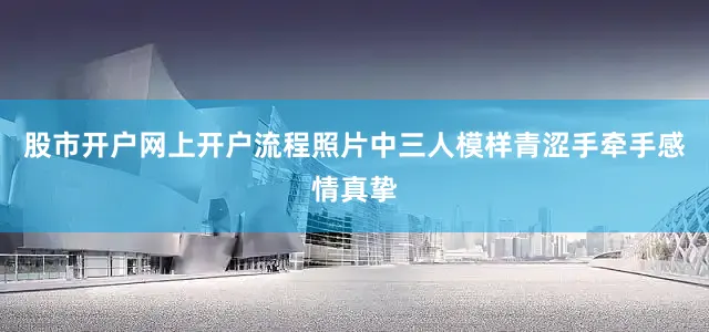 股市开户网上开户流程照片中三人模样青涩手牵手感情真挚