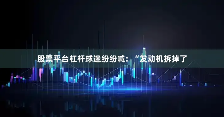 股票平台杠杆球迷纷纷喊：“发动机拆掉了